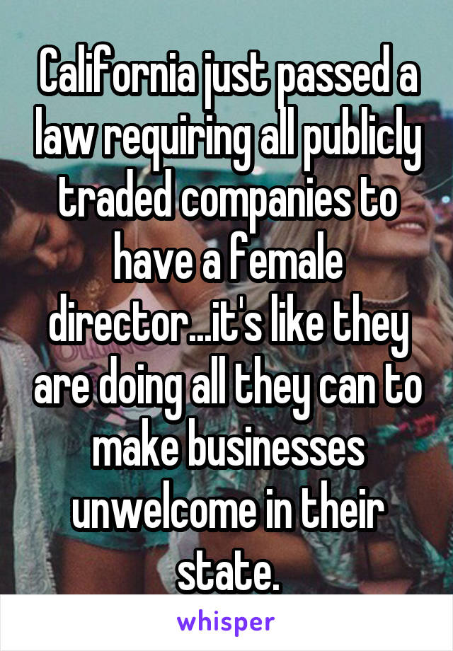 California just passed a law requiring all publicly traded companies to have a female director...it's like they are doing all they can to make businesses unwelcome in their state.