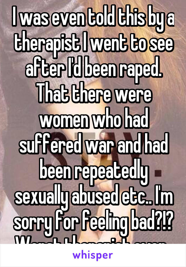 I was even told this by a therapist I went to see after I'd been raped. That there were women who had suffered war and had been repeatedly sexually abused etc.. I'm sorry for feeling bad?!? Worst therapist ever..