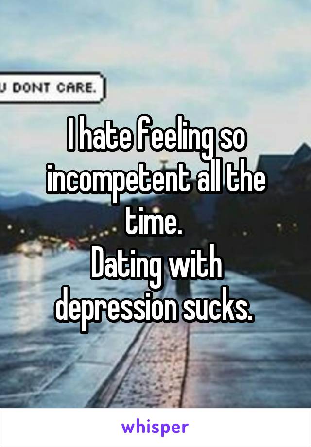 I hate feeling so incompetent all the time. 
Dating with depression sucks. 