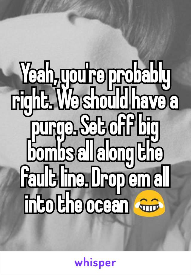 Yeah, you're probably right. We should have a purge. Set off big bombs all along the fault line. Drop em all into the ocean 😂