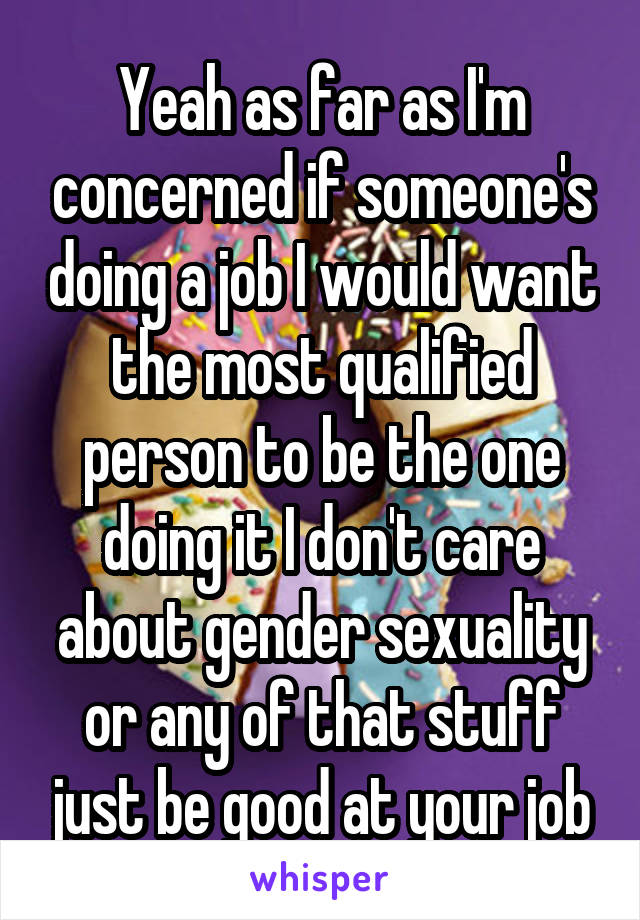 Yeah as far as I'm concerned if someone's doing a job I would want the most qualified person to be the one doing it I don't care about gender sexuality or any of that stuff just be good at your job