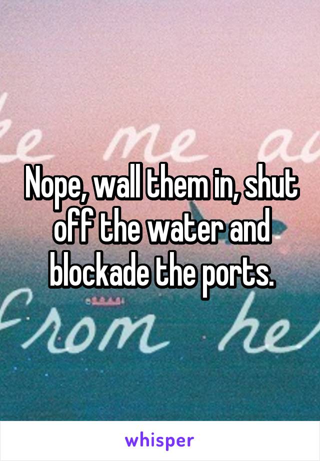 Nope, wall them in, shut off the water and blockade the ports.