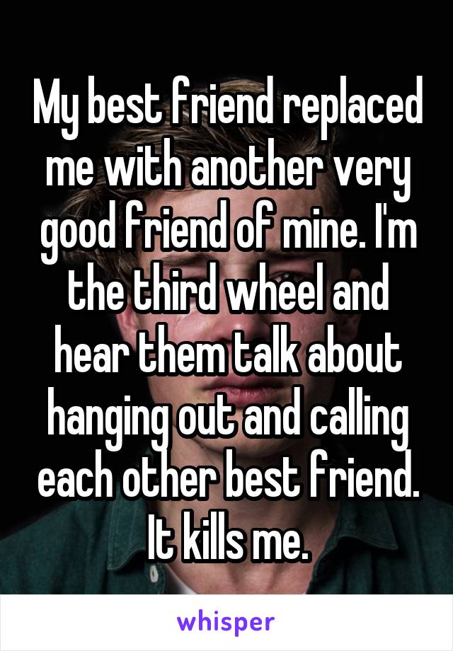 My best friend replaced me with another very good friend of mine. I'm the third wheel and hear them talk about hanging out and calling each other best friend. It kills me.