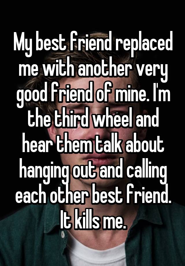 My best friend replaced me with another very good friend of mine. I'm the third wheel and hear them talk about hanging out and calling each other best friend. It kills me.