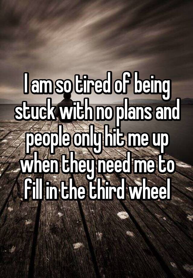 I am so tired of being stuck with no plans and people only hit me up when they need me to fill in the third wheel