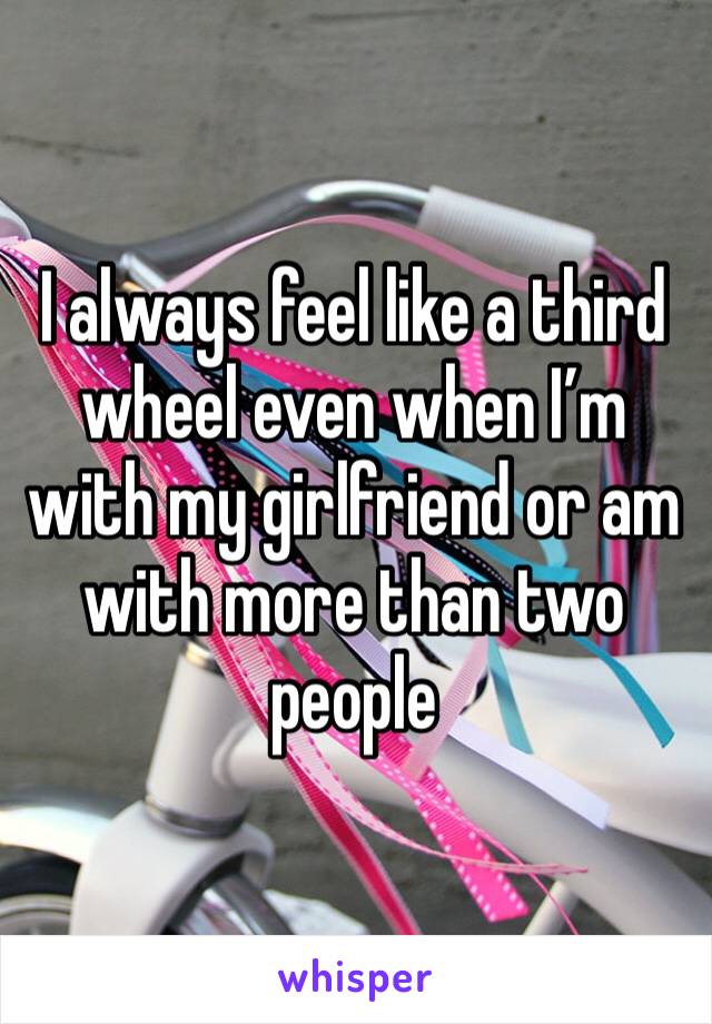 I always feel like a third wheel even when I’m with my girlfriend or am with more than two people