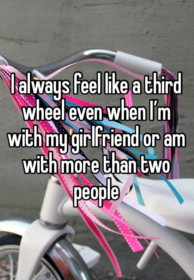 I always feel like a third wheel even when I’m with my girlfriend or am with more than two people