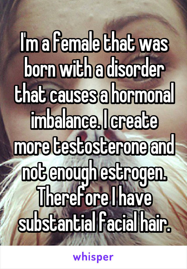 I'm a female that was born with a disorder that causes a hormonal imbalance. I create more testosterone and not enough estrogen. Therefore I have substantial facial hair.