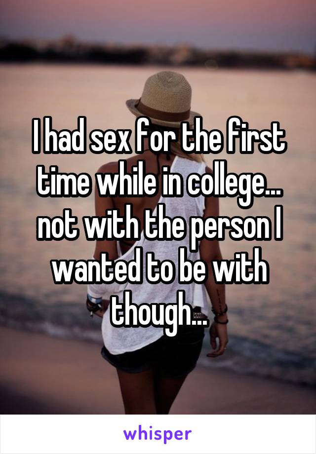 I had sex for the first time while in college... not with the person I wanted to be with though...