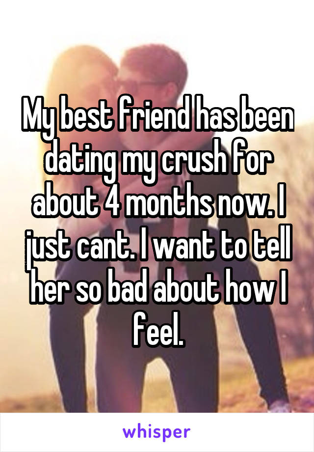 My best friend has been dating my crush for about 4 months now. I just cant. I want to tell her so bad about how I feel.