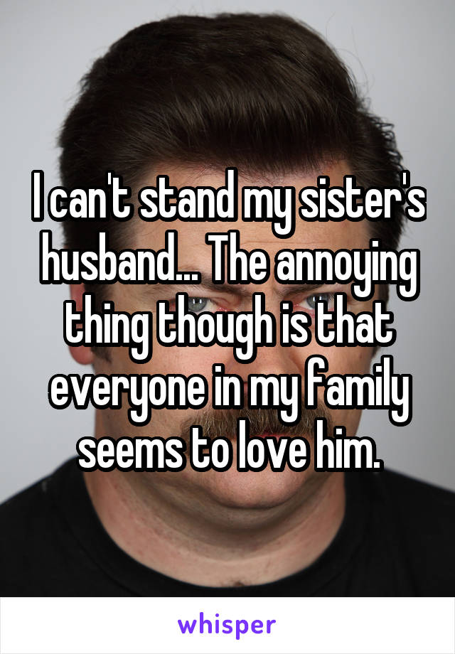 I can't stand my sister's husband... The annoying thing though is that everyone in my family seems to love him.