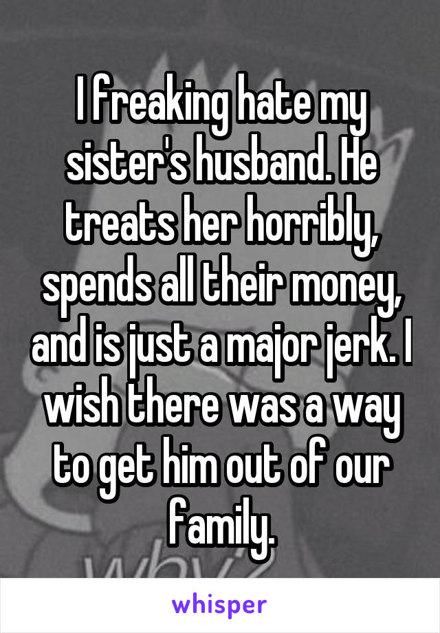 I freaking hate my sister's husband. He treats her horribly, spends all their money, and is just a major jerk. I wish there was a way to get him out of our family.