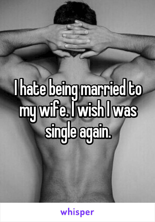 I hate being married to my wife. I wish I was single again.