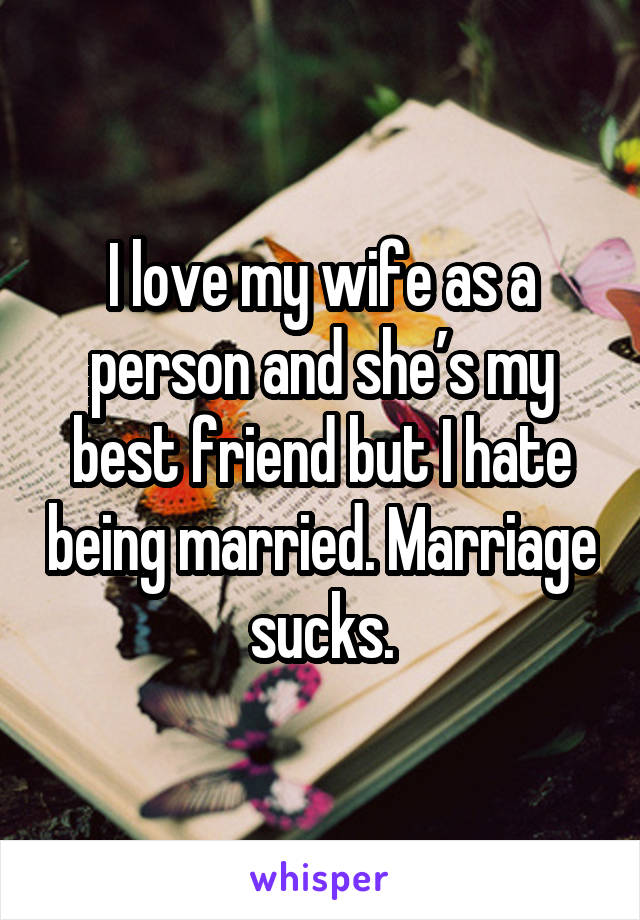 I love my wife as a person and she’s my best friend but I hate being married. Marriage sucks.