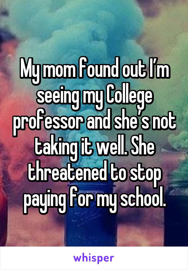 My mom found out I’m seeing my College professor and she’s not taking it well. She threatened to stop paying for my school.