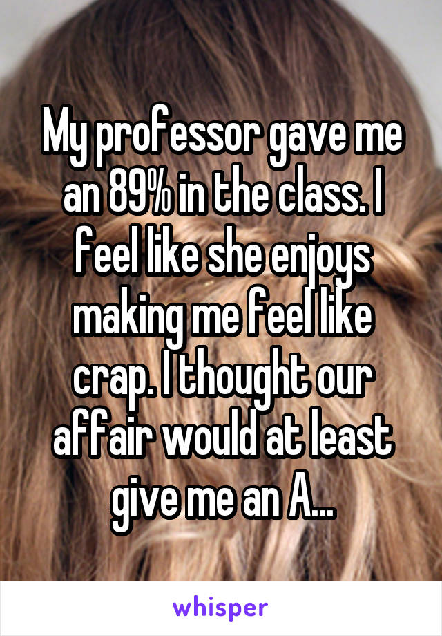 My professor gave me an 89% in the class. I feel like she enjoys making me feel like crap. I thought our affair would at least give me an A...