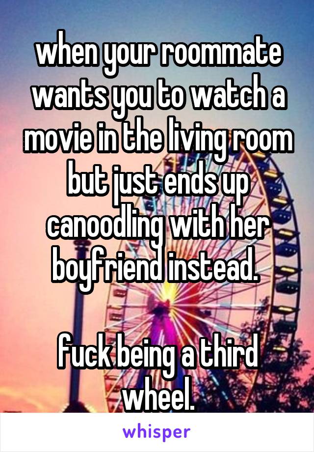 when your roommate wants you to watch a movie in the living room but just ends up canoodling with her boyfriend instead. 

fuck being a third wheel.