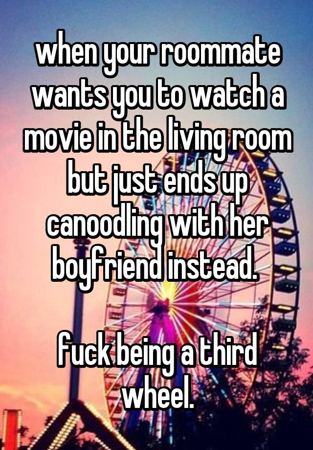 when your roommate wants you to watch a movie in the living room but just ends up canoodling with her boyfriend instead. 

fuck being a third wheel.