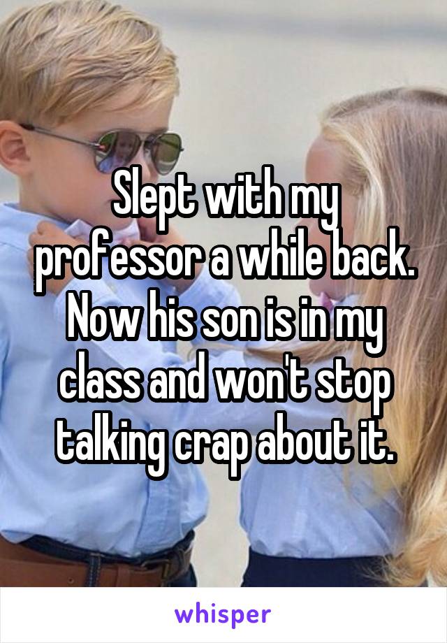 Slept with my professor a while back. Now his son is in my class and won't stop talking crap about it.