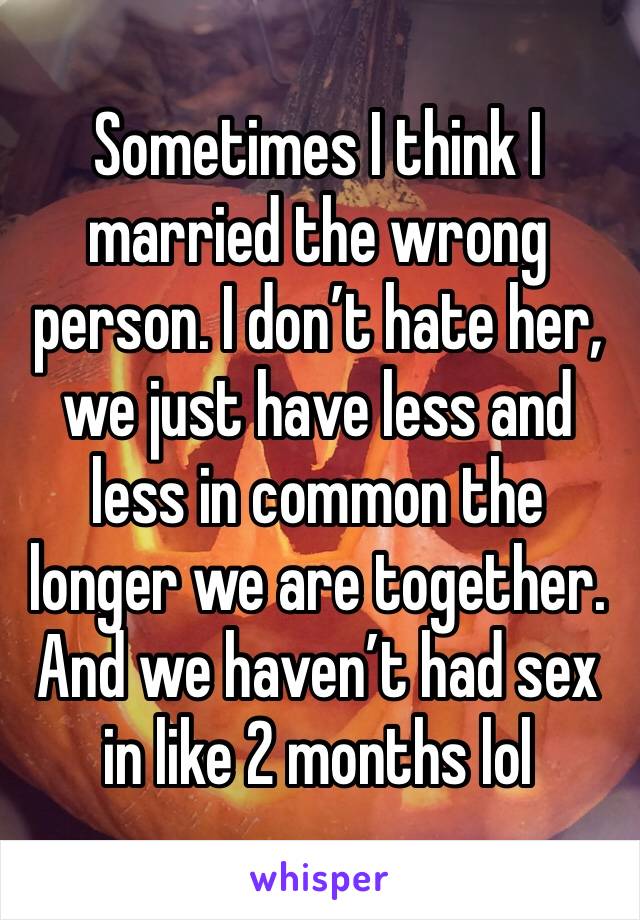 Sometimes I think I married the wrong person. I don’t hate her, we just have less and less in common the longer we are together. And we haven’t had sex in like 2 months lol