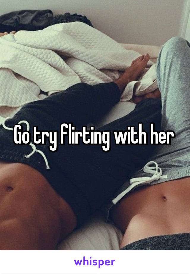 Go try flirting with her 