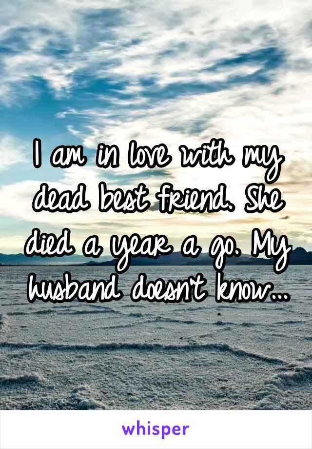 I am in love with my dead best friend. She died a year a go. My husband doesn't know...