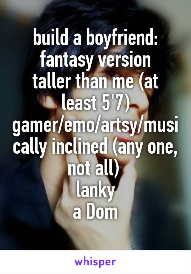 build a boyfriend: fantasy version
taller than me (at least 5'7)
gamer/emo/artsy/musically inclined (any one, not all) 
lanky
a Dom
