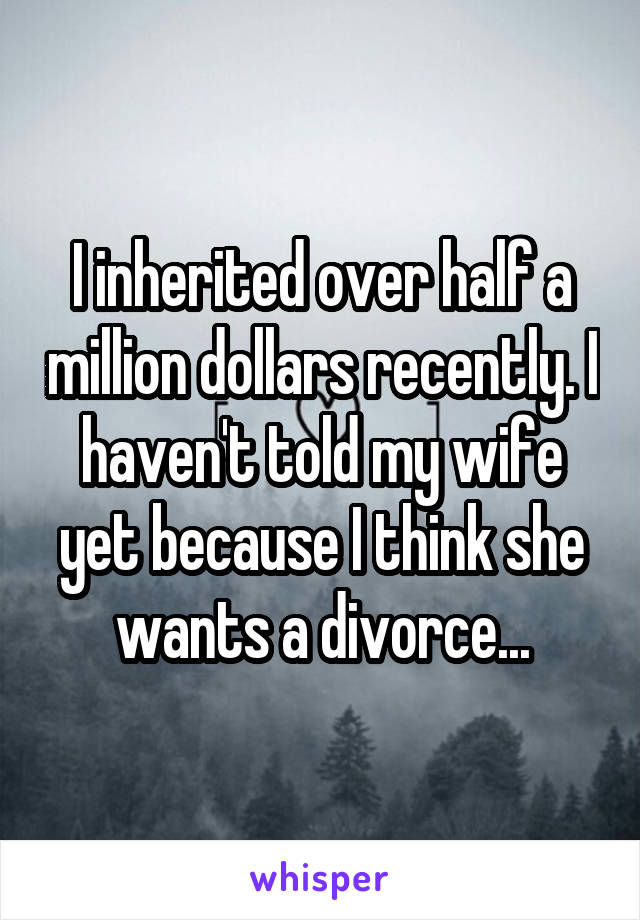 I inherited over half a million dollars recently. I haven't told my wife yet because I think she wants a divorce...