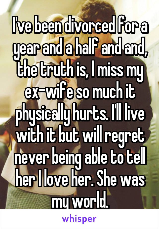 I've been divorced for a year and a half and and, the truth is, I miss my ex-wife so much it physically hurts. I'll live with it but will regret never being able to tell her I love her. She was my world.