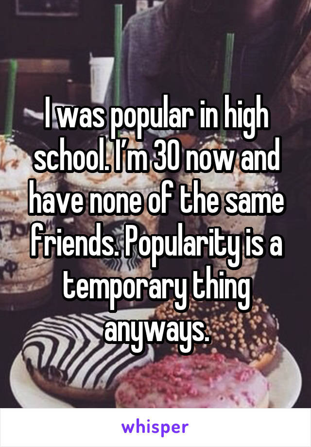 I was popular in high school. I’m 30 now and have none of the same friends. Popularity is a temporary thing anyways.