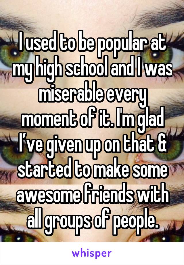 I used to be popular at my high school and I was miserable every moment of it. I'm glad I’ve given up on that & started to make some awesome friends with all groups of people.