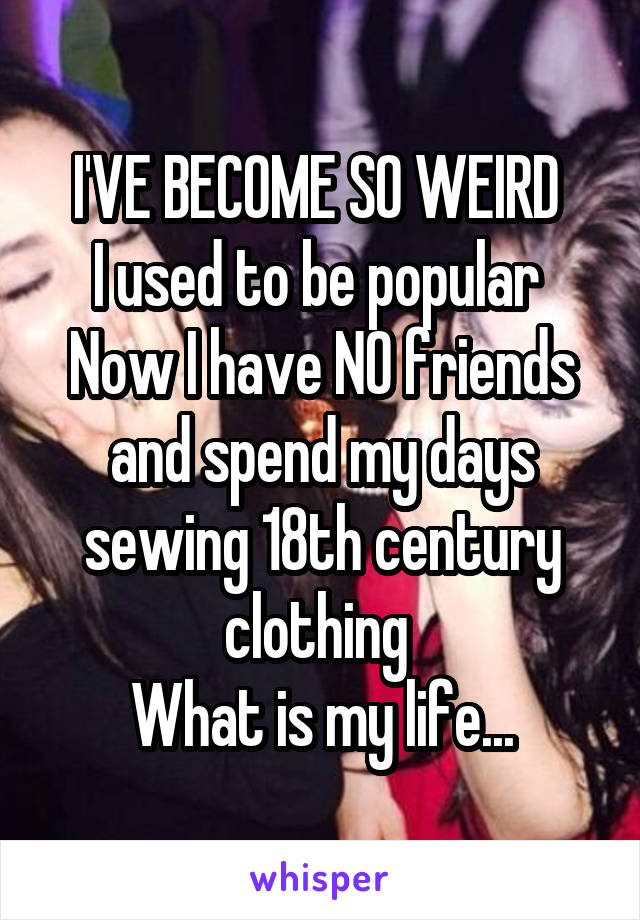 I'VE BECOME SO WEIRD 
I used to be popular 
Now I have NO friends and spend my days sewing 18th century clothing 
What is my life...