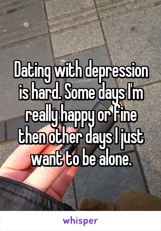 Dating with depression is hard. Some days I'm really happy or fine then other days I just want to be alone.