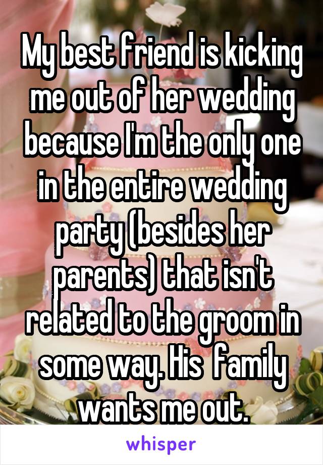 My best friend is kicking me out of her wedding because I'm the only one in the entire wedding party (besides her parents) that isn't related to the groom in some way. His  family wants me out.