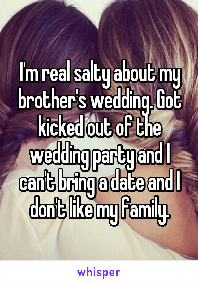 I'm real salty about my brother's wedding. Got kicked out of the wedding party and I can't bring a date and I don't like my family.