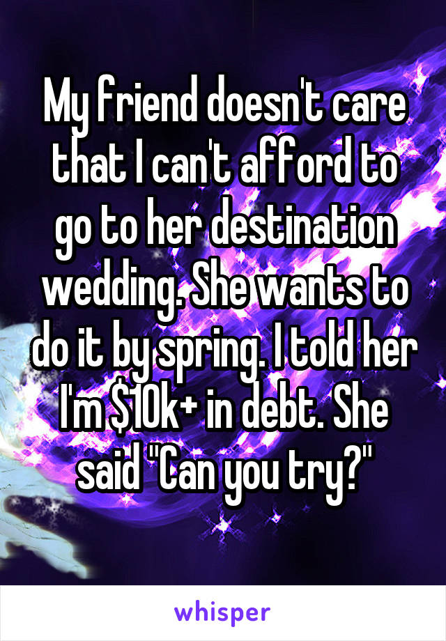 My friend doesn't care that I can't afford to go to her destination wedding. She wants to do it by spring. I told her I'm $10k+ in debt. She said "Can you try?"
