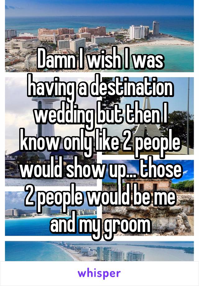 Damn I wish I was having a destination wedding but then I know only like 2 people would show up... those 2 people would be me and my groom
