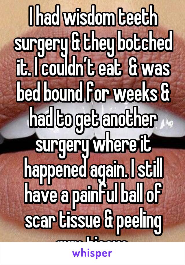 I had wisdom teeth surgery & they botched it. I couldn’t eat  & was bed bound for weeks & had to get another surgery where it happened again. I still have a painful ball of scar tissue & peeling gum tissue.