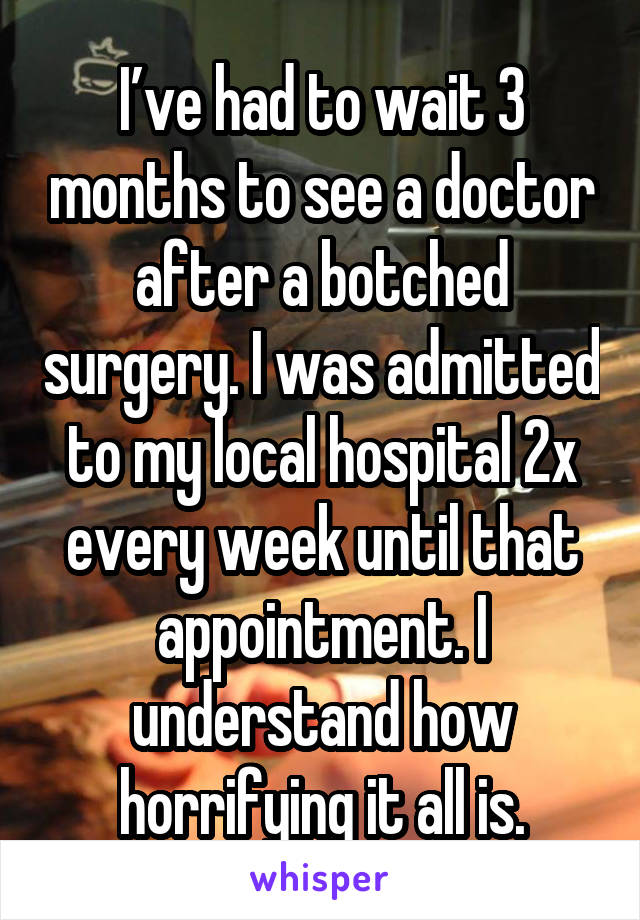 I’ve had to wait 3 months to see a doctor after a botched surgery. I was admitted to my local hospital 2x every week until that appointment. I understand how horrifying it all is.