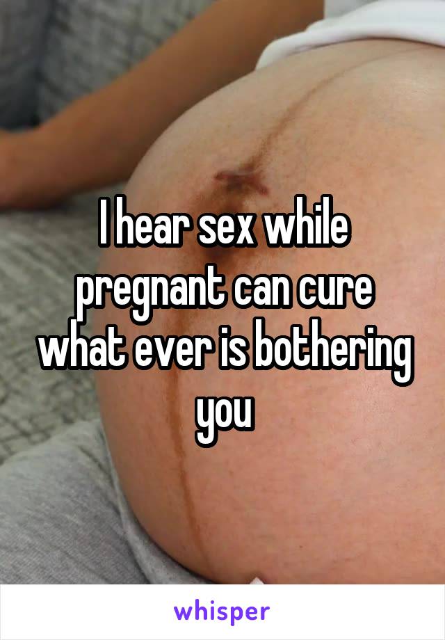 I hear sex while pregnant can cure what ever is bothering you