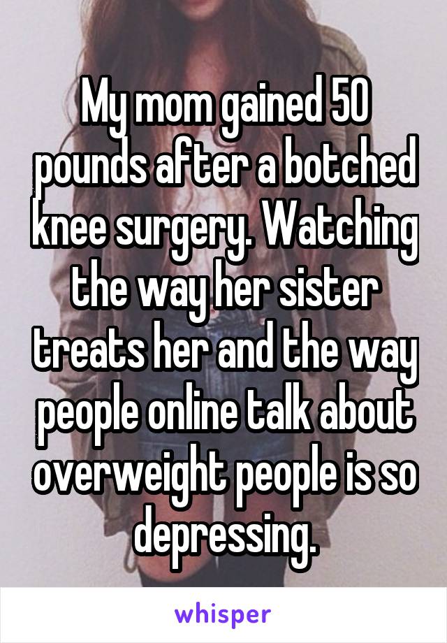 My mom gained 50 pounds after a botched knee surgery. Watching the way her sister treats her and the way people online talk about overweight people is so depressing.