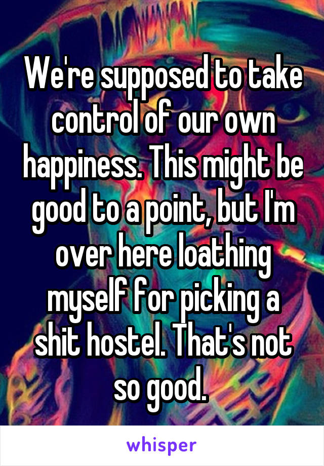 We're supposed to take control of our own happiness. This might be good to a point, but I'm over here loathing myself for picking a shit hostel. That's not so good. 