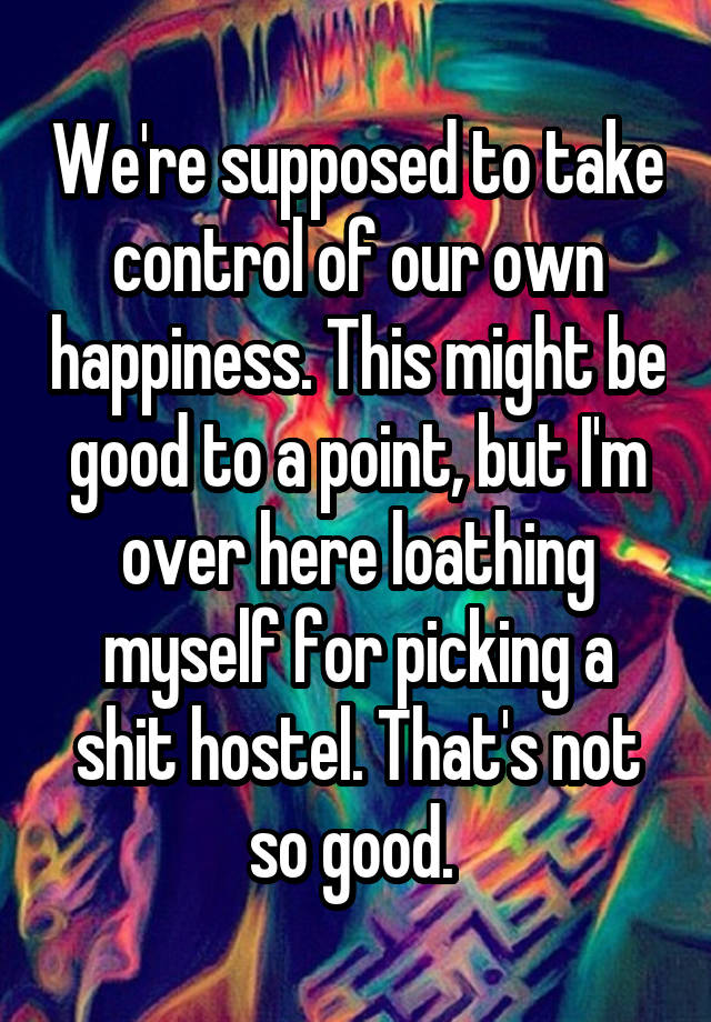 We're supposed to take control of our own happiness. This might be good to a point, but I'm over here loathing myself for picking a shit hostel. That's not so good. 