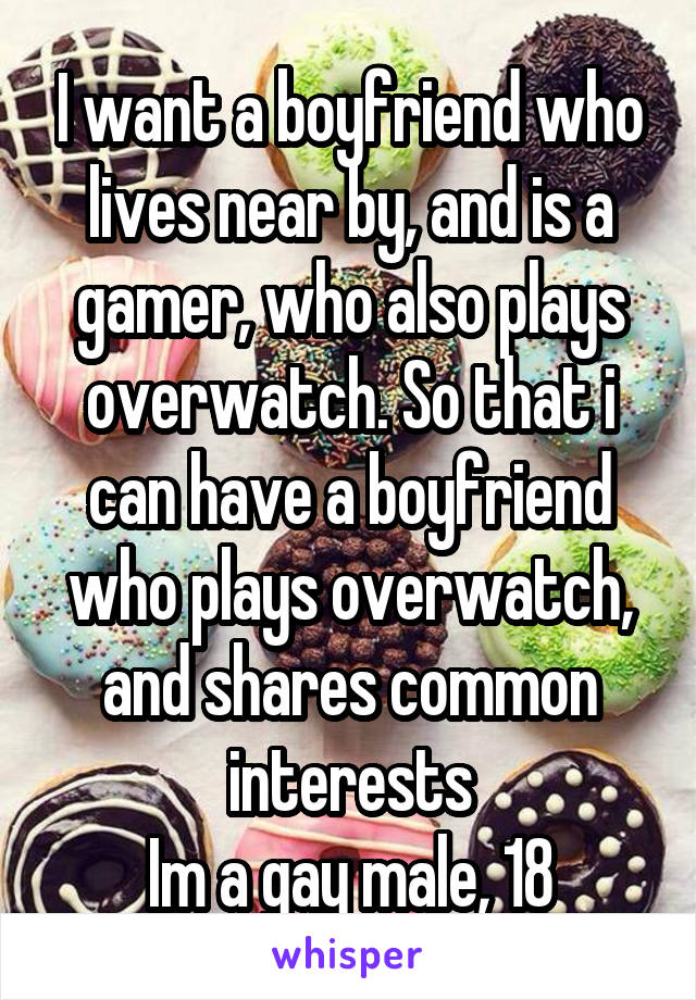 I want a boyfriend who lives near by, and is a gamer, who also plays overwatch. So that i can have a boyfriend who plays overwatch, and shares common interests
Im a gay male, 18