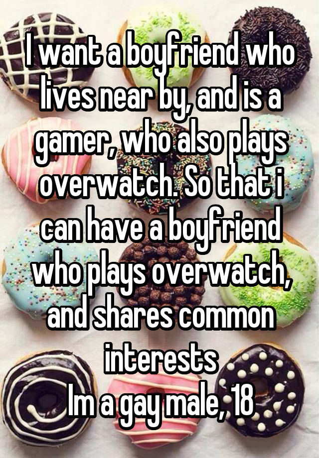 I want a boyfriend who lives near by, and is a gamer, who also plays overwatch. So that i can have a boyfriend who plays overwatch, and shares common interests
Im a gay male, 18