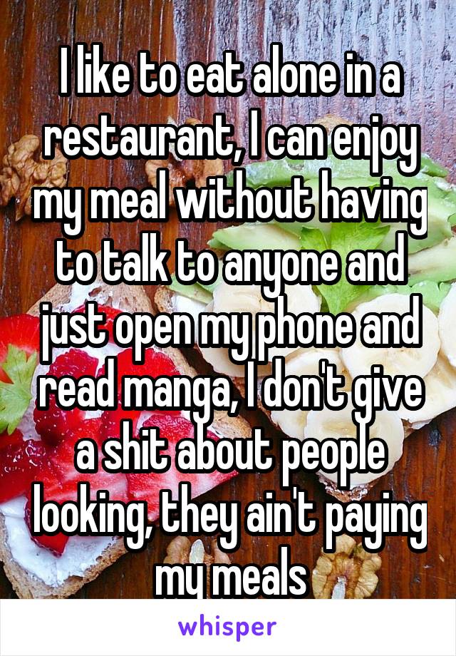 I like to eat alone in a restaurant, I can enjoy my meal without having to talk to anyone and just open my phone and read manga, I don't give a shit about people looking, they ain't paying my meals