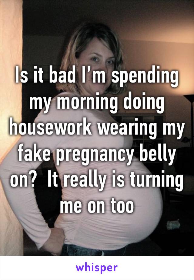 Is it bad I’m spending my morning doing housework wearing my fake pregnancy belly on?  It really is turning me on too