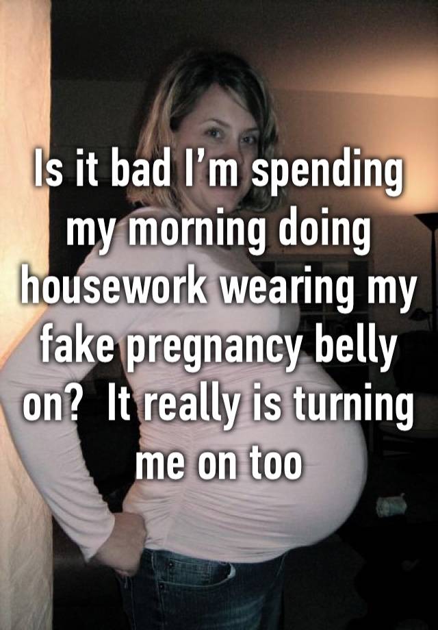 Is it bad I’m spending my morning doing housework wearing my fake pregnancy belly on?  It really is turning me on too