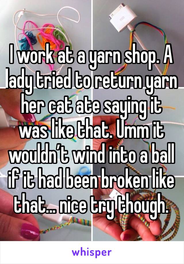 I work at a yarn shop. A lady tried to return yarn her cat ate saying it was like that. Umm it wouldn’t wind into a ball if it had been broken like that... nice try though.