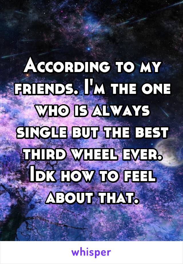 According to my friends. I'm the one who is always single but the best third wheel ever. Idk how to feel about that.